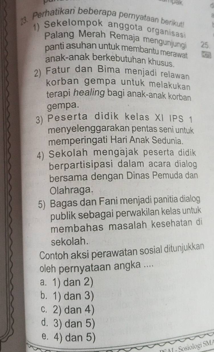 ampak r
a 
23. Perhatikan beberapa pernyataan berikut!
1) Sekelompok anggota organisas
Palang Merah Remaja mengunjungi 25.
panti asuhan untuk membantu merawat a
anak-anak berkebutuhan khusus.
2) Fatur dan Bima menjadi relawan
korban gempa untuk melakukan 
terapi healing bagi anak-anak korban
gempa.
3) Peserta didik kelas XI IPS 1
menyelenggarakan pentas seni untuk
memperingati Hari Anak Sedunia.
4) Sekolah mengäjak peserta didik
berpartisipasi dalam acara dialog
bersama dengan Dinas Pemuda dan
Olahraga.
5) Bagas dan Fani menjadi panitia dialog
publik sebagai perwakilan kelas untuk
membahas masalah kesehatan di
sekolah.
Contoh aksi perawatan sosial ditunjukkan
oleh pernyataan angka ....
a. 1) dan 2)
b. 1) dan 3)
c. 2) dan 4)
d. 3) dan 5)
e. 4) dan 5)
J - Sosiologi SMA