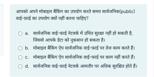 आपको अपने मोबाइल बैंकिंग का उपयोग करते समय सार्वजनिक(public)
वाई-फ़ाई का उपयोग क्यों नहीं करना चाहिए?
a. सार्वजनिक वाई-फ़ाई नेटवर्क में उचित सुरक्षा नहीं हो सकती है,
जिससे आपके डेटा को नुकसान हो सकता है।
b. मोबाइल बैंकिंग ऐप सार्वजनिक वाई-फ़ाई पर तेज काम करते हैं।
C. मोबाइल बैंकिंग ऐप सार्वजनिक वाई-फ़ाई पर काम नहीं करते हैं।
d. सार्वजनिक वाई-फ़ाई नेटवर्क आमतौर पर अधिक सुरक्षित होते हैं।