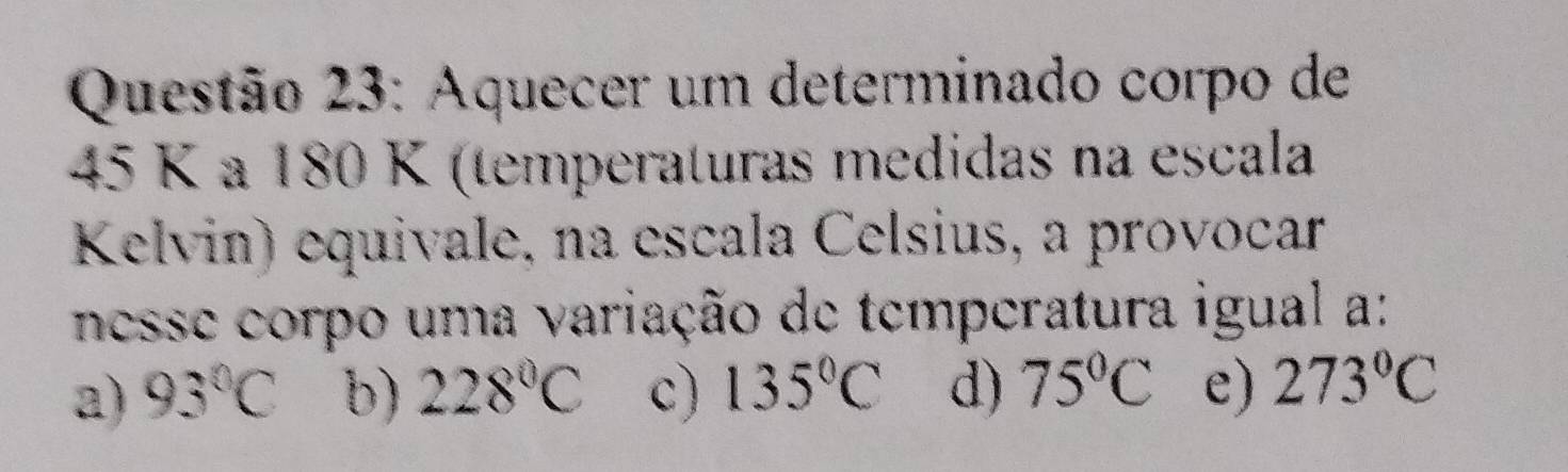 Aquecer um determinado corpo de
45 K a 180 K (temperaturas medidas na escala
Kelvin) equivale, na escala Celsius, a provocar
nesse corpo uma variação de temperatura igual a:
a) 93°C b) 228°C c) 135°C d) 75°C e) 273°C