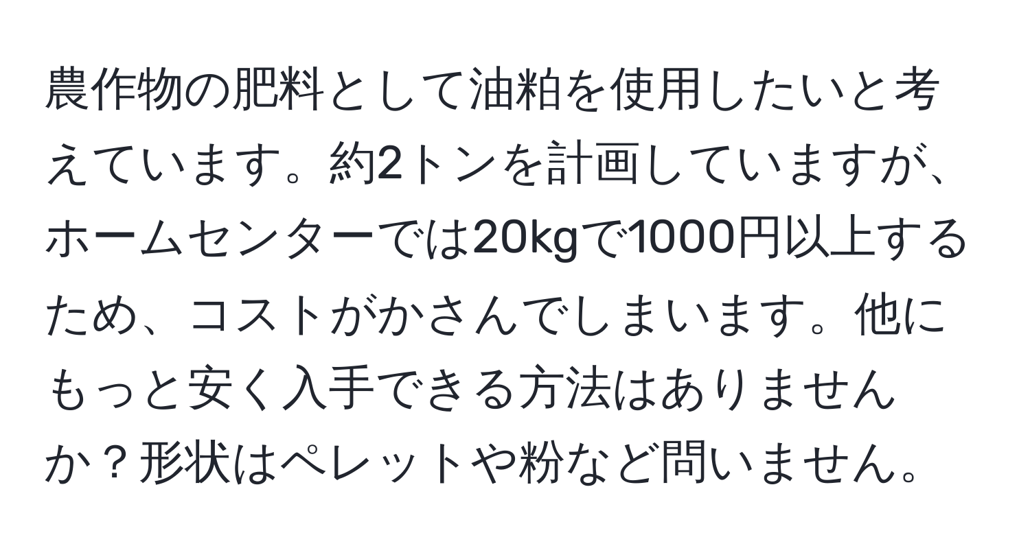 農作物の肥料として油粕を使用したいと考えています。約2トンを計画していますが、ホームセンターでは20kgで1000円以上するため、コストがかさんでしまいます。他にもっと安く入手できる方法はありませんか？形状はペレットや粉など問いません。