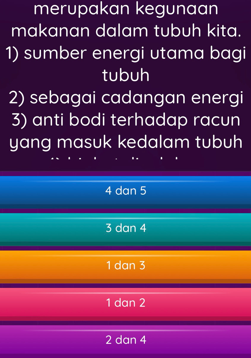 merupakan kegunaan
makanan dalam tubuh kita.
1) sumber energi utama bagi
tubuh
2) sebagai cadangan energi
3) anti bodi terhadap racun
yang masuk kedalam tubuh
4 dan 5
3 dan 4
1 dan 3
1 dan 2
2 dan 4