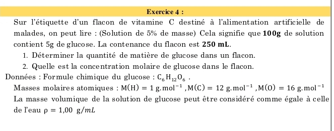 Sur l'étiquette d'un flacon de vitamine C destiné à l'alimentation artificielle de 
malades, on peut lire : (Solution de 5% de masse) Cela signifie que 100g de solution 
contient 5g de glucose. La contenance du flacon est 250 mL. 
1. Déterminer la quantité de matière de glucose dans un flacon. 
2. Quelle est la concentration molaire de glucose dans le flacon. 
* Données : Formule chimique du glucose : C_6H_12O_6. 
Masses molaires atomiques : M(H)=1g. mol^(-1), M(C)=12g. mol^(-1), M(O)=16g.mol^(-1)
La masse volumique de la solution de glucose peut être considéré comme égale à celle 
de leau rho =1,00g/mL