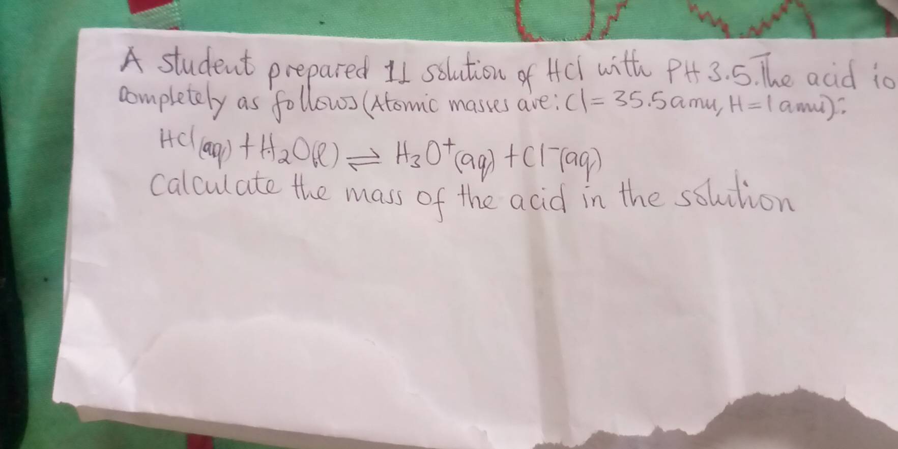 A student prepared 11 solution of Hcl with PH 3.51 he acid io 
completely as follow (tomic masses are; C1=35.5amu, H=1amu)
HCl(aq)+H_2O(l)leftharpoons H_3O^+(aq)+Cl^-(aq)
calculate the mass of the acid in the ssuution