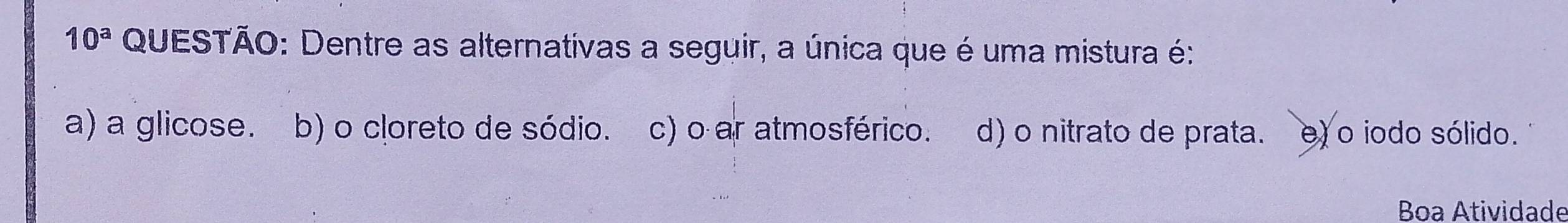 10^a QUESTÃO: Dentre as alternativas a seguir, a única que é uma mistura é:
a) a glicose. b) o cloreto de sódio. c) o ar atmosférico. d) o nitrato de prata. e) o iodo sólido.
Boa Atividade