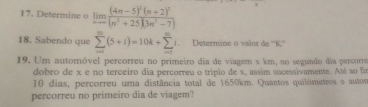 Determine o limlimits _nto ∈fty frac (4n-5)^2(n+2)^3(n^2+25)(3n^3-7)
18. Sabendo que sumlimits _(i=1)^(50)(5+i)=10k+sumlimits _(i=5)^(50)i. Determine o valor de “ K ” 
19. Um automóvel percorreu no primeiro dia de viagem x km, no segundo dia percorre 
dobro de x e no terceiro dia percorreu o triplo de x, assim sucessivamente. Até ao fin
10 dias, percorreu uma distância total de 1650km. Quantos quilómetros o autom 
percorreu no primeiro dia de viagem?