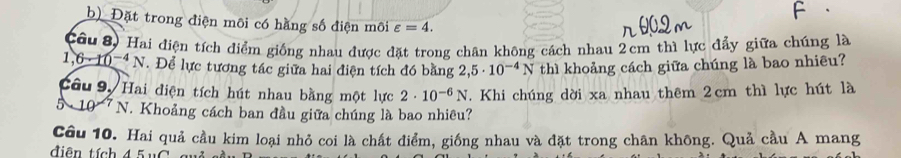 Đặt trong điện môi có hằng số điện môi varepsilon =4. 
Câu 8) Hai điện tích điểm giống nhau được đặt trong chân không cách nhau 2cm thì lực đẩy giữa chúng là
1 ,6-10^(-4) * N. Để lực tương tác giữa hai điện tích đó bằng 2,5· 10^(-4)N thì khoảng cách giữa chúng là bao nhiêu? 
Câu 9,Hai điện tích hút nhau bằng một lực 2· 10^(-6)N. Khi chúng dời xa nhau thêm 2cm thì lực hút là
0 N. Khoảng cách ban đầu giữa chúng là bao nhiều? 
Câu 10. Hai quả cầu kim loại nhỏ coi là chất điểm, giống nhau và đặt trong chân không. Quả cầu A mang 
diện tích 45 u C