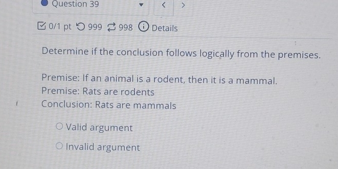 <
0/1 pt つ 999 998 D Details
Determine if the conclusion follows logically from the premises.
Premise: If an animal is a rodent, then it is a mammal.
Premise: Rats are rodents
Conclusion: Rats are mammals
Valid argument
Invalid argument