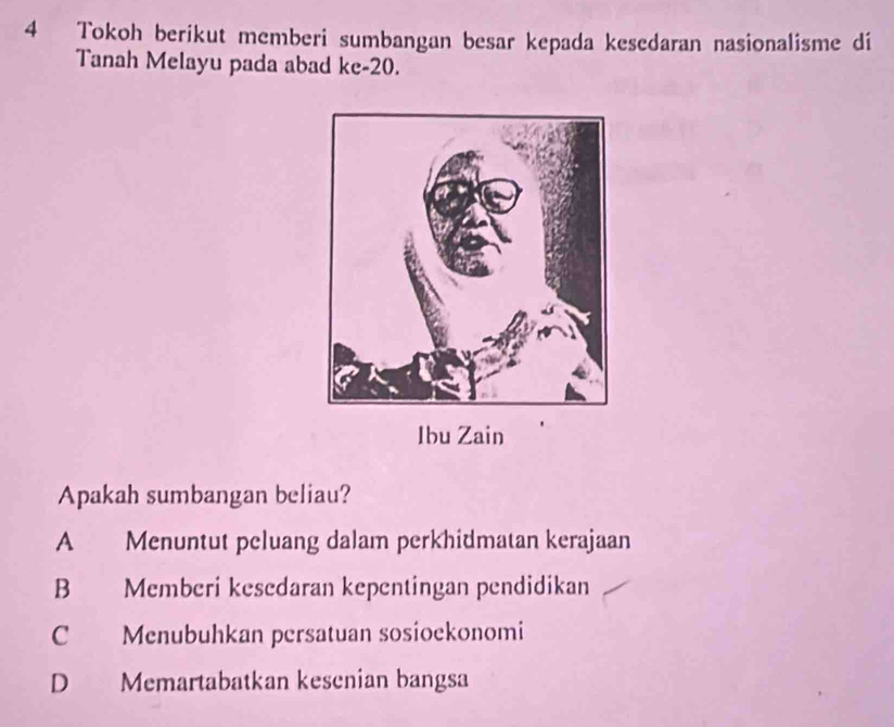 Tokoh berikut memberi sumbangan besar kepada kesedaran nasionalisme di
Tanah Melayu pada abad ke-20. 
Ibu Zain
Apakah sumbangan beliau?
A Menuntut peluang dalam perkhidmatan kerajaan
B Memberi kesedaran kepentingan pendidikan
C Menubuhkan persatuan sosioekonomi
D Memartabatkan kesenian bangsa