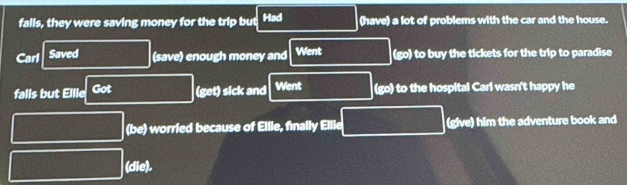 falls, they were saving money for the trip but Had (have) a lot of problems with the car and the house.
Carl Saved (save) enough money and Went (go) to buy the tickets for the trip to paradise
falls but Ellie Got (get) sick and Went (go) to the hospital Carl wasn't happy he
(be) worried because of Ellie, finally Ellie (give) him the adventure book and
(die).