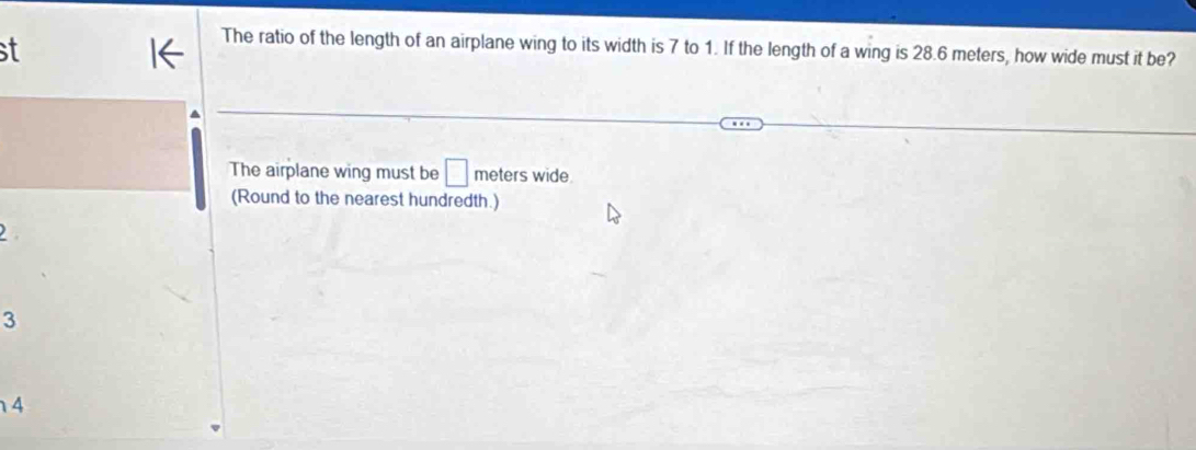 st
The ratio of the length of an airplane wing to its width is 7 to 1. If the length of a wing is 28.6 meters, how wide must it be?
The airplane wing must be □ meters wide.
(Round to the nearest hundredth.)
3
4