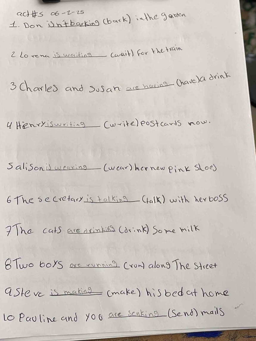 acttts 06-2-25 
1. Don isn'tbarking (bark) inthe garden 
2 Lorena is waiting_ (wait) for the train 
3 Charles and sosan are having (have) a drink 
a Henryiswriting (writeleostcards now. 
Salison is wearing(wear)her new pink shoes 
6 The secretary is talking_ (talk) with herboss 
?The cats are drinking (drink) some milk 
BTwo boys arc running (row along The street 
astevc is making (make) his bed at home 
10 Paoline and you are scaking (Send) mails