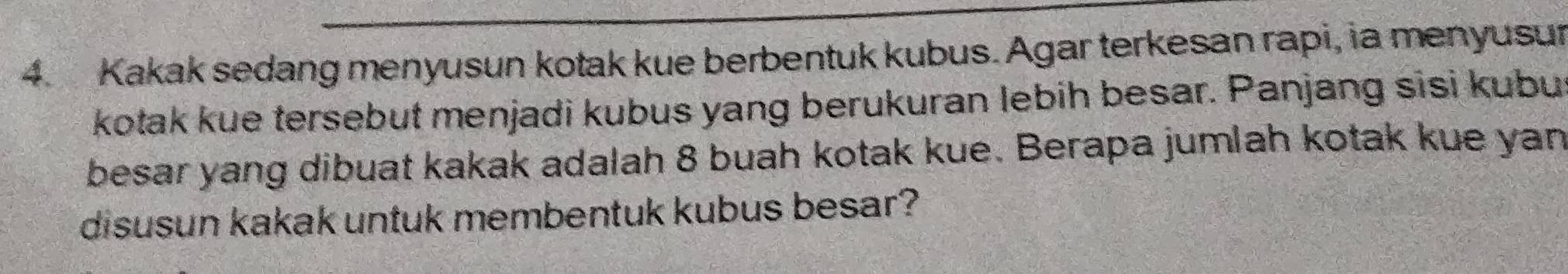 Kakak sedang menyusun kotak kue berbentuk kubus. Agar terkesan rapi, ia menyusur 
kotak kue tersebut menjadi kubus yang berukuran lebih besar. Panjang sisi kubu 
besar yang dibuat kakak adalah 8 buah kotak kue. Berapa jumlah kotak kue yan 
disusun kakak untuk membentuk kubus besar?