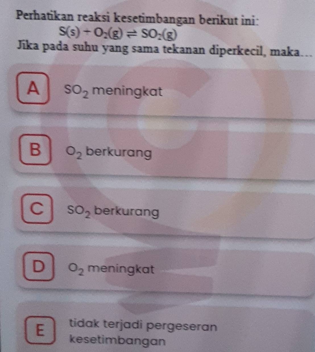 Perhatikan reaksi kesetimbangan berikut ini:
S(s)+O_2(g)leftharpoons SO_2(g)
Jika pada suhu yang sama tekanan diperkecil, maka….
A SO_2 meningkat
B O_2 berkurang
SO_2 berkurang
D O_2 meningkat
E
tidak terjadi pergeseran
kesetimbangan