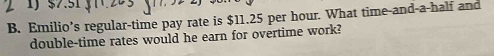 $7.51
B. Emilio’s regular-time pay rate is $11.25 per hour. What time-and-a-half and 
double-time rates would he earn for overtime work?