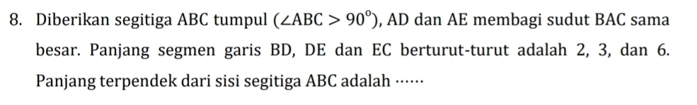 Diberikan segitiga ABC tumpul (∠ ABC>90°) , AD dan AE membagi sudut BAC sama 
besar. Panjang segmen garis BD, DE dan EC berturut-turut adalah 2, 3, dan 6. 
Panjang terpendek dari sisi segitiga ABC adalah ······