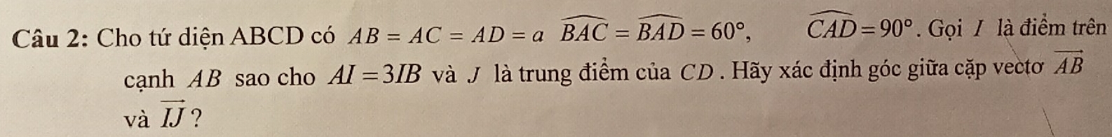 Cho tứ diện ABCD có AB=AC=AD=awidehat BAC=widehat BAD=60°, widehat CAD=90°. Gọi / là điểm trên 
cạnh AB sao cho AI=3IB và J là trung điểm của CD. Hãy xác định góc giữa cặp vectơ vector AB
và vector IJ ?