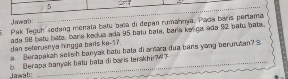 Jawab: 
_ 
5. Pak Teguh sedang menata batu bata di depan rumahnya. Pada baris pertama 
ada 98 batu bata, baris kedua ada 95 batu bata, baris ketiga ada 92 batu bata, 
dan seterusnya hingga baris ke- 17. 
a. Berapakah selisih banyak batu bata di antara dua baris yang berurutan? 3 
_ 
b. Berapa banyak batu bata di baris terakhir? 47 _ 
Jawab: