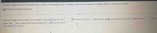 Describe a situation that can be represented by using the accompanying system of equations. Determine and interpret the solution within the context of your situation 
w Click the icon to view the system 
Train A is 20 miles from the station. It is traveling at a rate of □ miles per hour □ the station. Train B is □ miles from the stati B It is traveling at a rate of □ miles per hour the 
station. After □ Train A and Train B will both be □ miles from the station 
(Type integers or decimals)