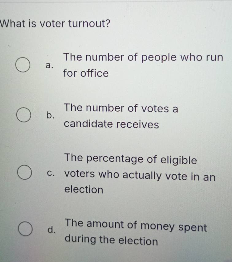 What is voter turnout?
The number of people who run
a.
for office
The number of votes a
b.
candidate receives
The percentage of eligible
c. voters who actually vote in an
election
The amount of money spent
d.
during the election