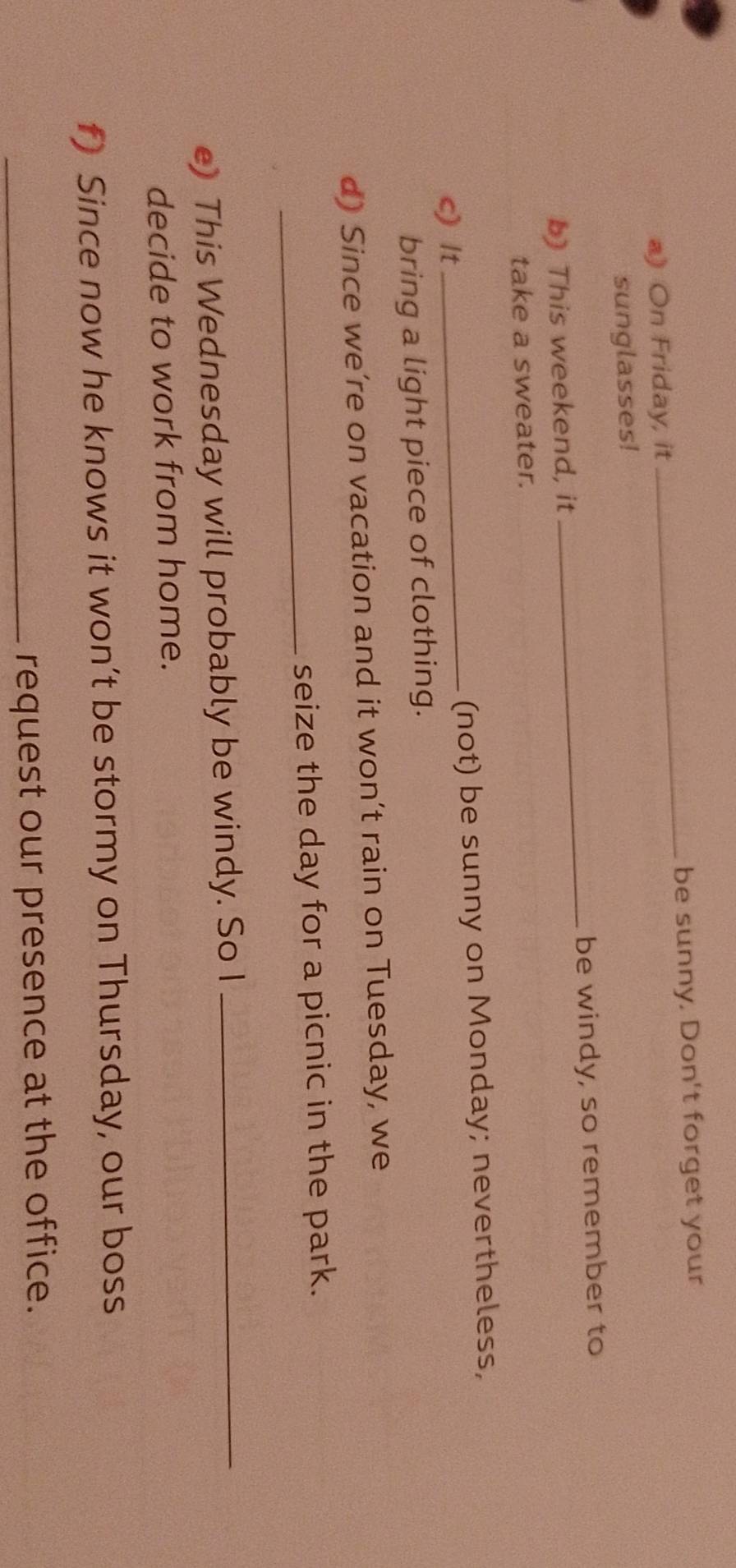 be sunny. Don't forget your 
a) On Friday, it 
_ 
sunglasses! 
b) This weekend, it _be windy, so remember to 
take a sweater. 
c) It _(not) be sunny on Monday; nevertheless, 
bring a light piece of clothing. 
d) Since we’re on vacation and it won’t rain on Tuesday, we 
_ 
seize the day for a picnic in the park. 
e) This Wednesday will probably be windy. So I_ 
decide to work from home. 
f) Since now he knows it won’t be stormy on Thursday, our boss 
_request our presence at the office.