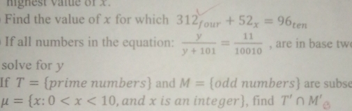 mignest vale of x. 
Find the value of x for which 312_four+52_x=96_ten
If all numbers in the equation:  y/y+101 = 11/10010  , are in base tw 
solve for y
If T= prime numbers and M= odd numbers are subse
mu = x:0 , and x is an integer, find T'∩ M'