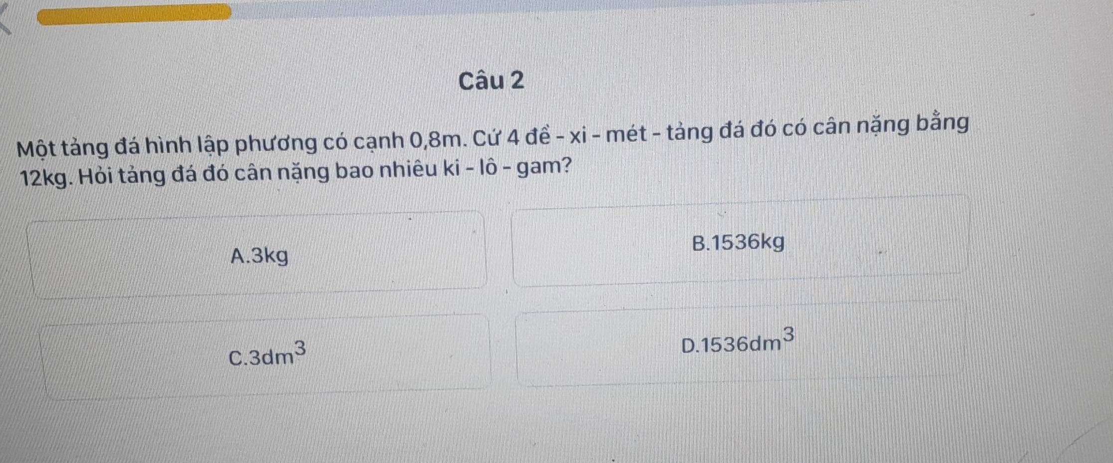 Một tảng đá hình lập phương có cạnh 0,8m. Cứ 4 đề - xi - mét - tảng đá đó có cân nặng bằng
12kg. Hỏi tảng đá đó cân nặng bao nhiêu ki - lô - gam?
B. 1536kg
A. 3kg
C. 3dm^3
0.1536dm^3