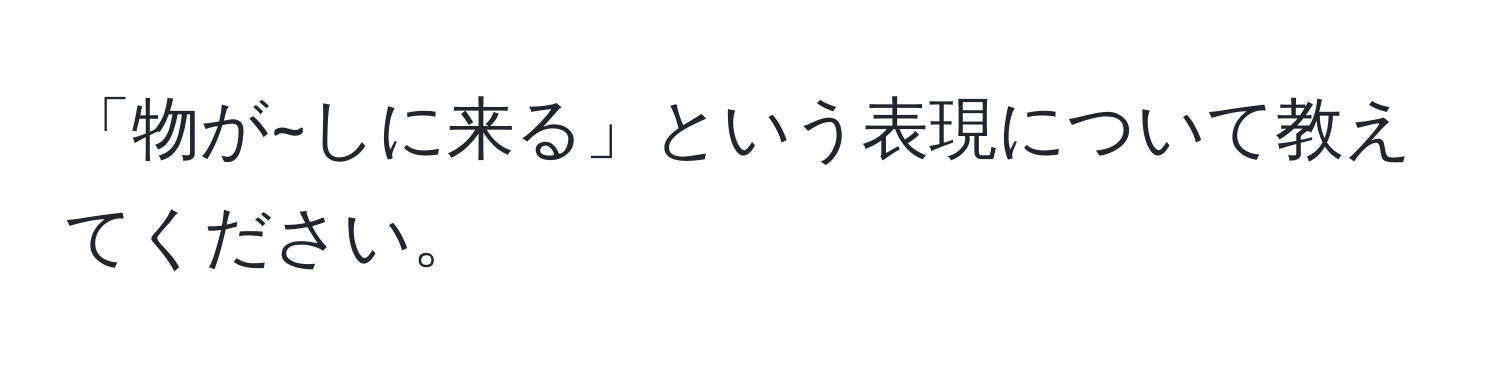 「物が~しに来る」という表現について教えてください。