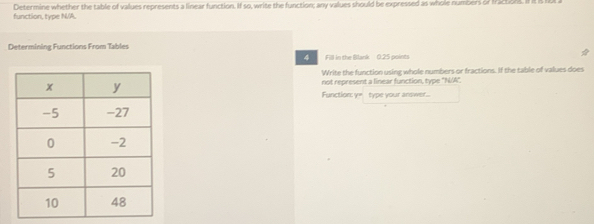 Determine whether the table of vallues represents a linear function. If so, write the function; any values should be expressed as whole numbers of fraction. Ift 
function, type N/A. 
Determining Functions From Tables 
Fill in the Blank 0.25 points 
Write the function using whole numbers or fractions. If the table of values does 
not represent a linear function, type "N/A", 
Function: y= type your answer...