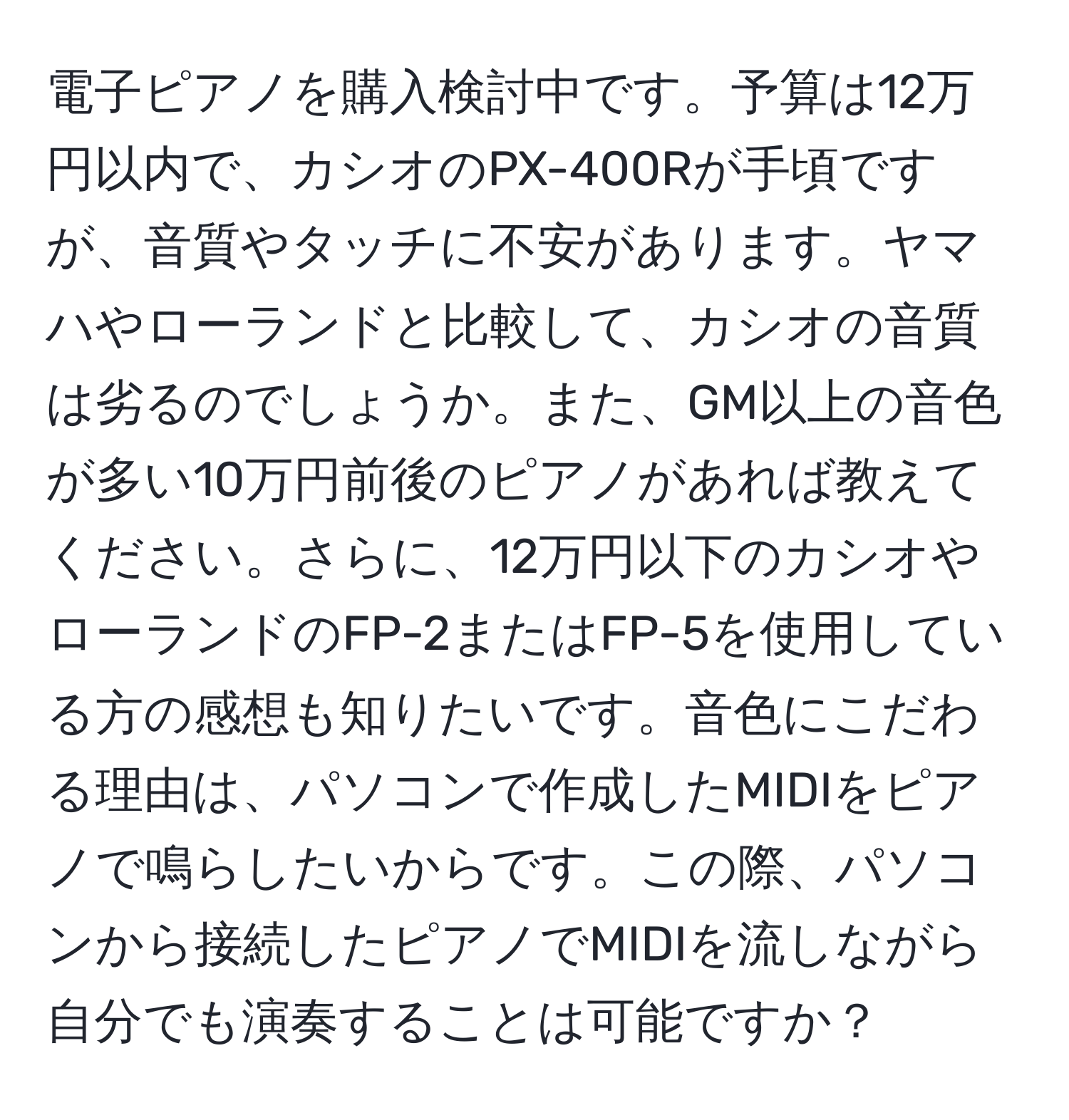 電子ピアノを購入検討中です。予算は12万円以内で、カシオのPX-400Rが手頃ですが、音質やタッチに不安があります。ヤマハやローランドと比較して、カシオの音質は劣るのでしょうか。また、GM以上の音色が多い10万円前後のピアノがあれば教えてください。さらに、12万円以下のカシオやローランドのFP-2またはFP-5を使用している方の感想も知りたいです。音色にこだわる理由は、パソコンで作成したMIDIをピアノで鳴らしたいからです。この際、パソコンから接続したピアノでMIDIを流しながら自分でも演奏することは可能ですか？