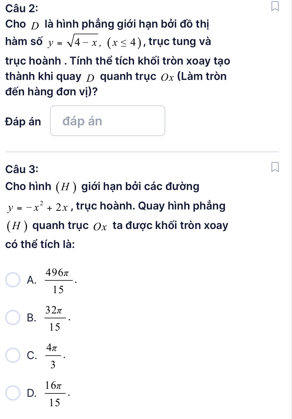 Cho Đ là hình phẳng giới hạn bởi đồ thị
hàm số y=sqrt(4-x), (x≤ 4) , trục tung và
trục hoành . Tính thể tích khối tròn xoay tạo
thành khi quay D quanh trục 0x (Làm tròn
đến hàng đơn vị)?
Đáp án đáp án
Câu 3:
Cho hình (H ) giới hạn bởi các đường
y=-x^2+2x , trục hoành. Quay hình phẳng
(H ) quanh trục Ox ta được khối tròn xoay
có thể tích là:
A.  496π /15 .
B.  32π /15 .
C.  4π /3 .
D.  16π /15 .