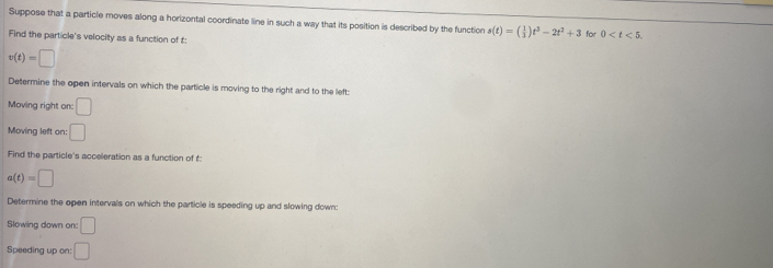 Suppose that a particle moves along a horizontal coordinate line in such a way that its position is described by the function s(t)=( 1/3 )t^3-2t^2+3
Find the particle's velocity as a function of t : for 0 .
v(t)=□
Determine the open intervals on which the particle is moving to the right and to the left: 
Moving right on: □ 
Moving left on: □ 
Find the particle's acceleration as a function of t :
a(t)=□
Determine the open intervals on which the particle is speeding up and slowing down: 
Slowing down on: □ 
Speeding up on: □