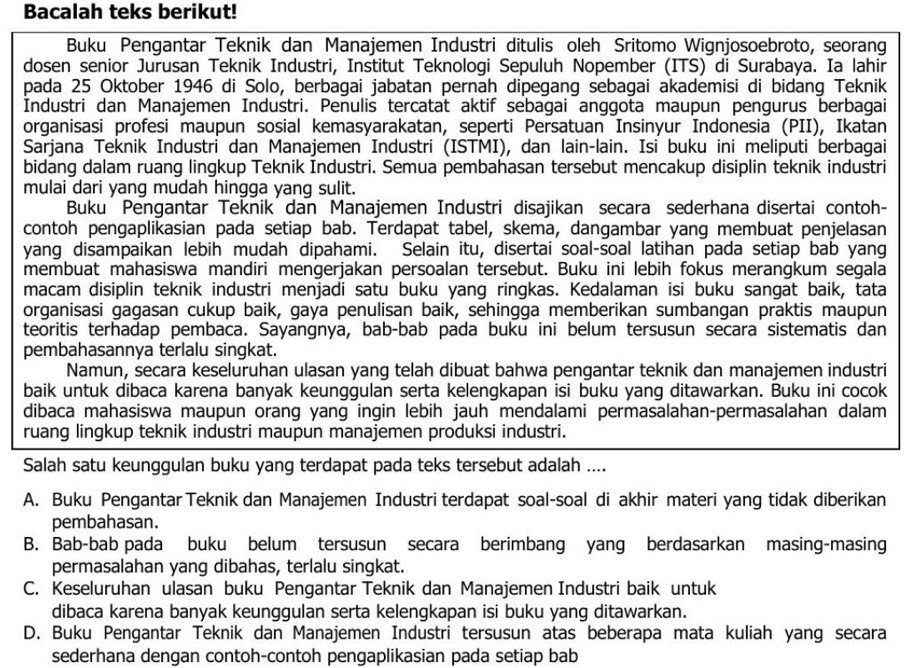 Bacalah teks berikut!
Buku Pengantar Teknik dan Manajemen Industri ditulis oleh Sritomo Wignjosoebroto, seorang
dosen senior Jurusan Teknik Industri, Institut Teknologi Sepuluh Nopember (ITS) di Surabaya. Ia lahir
pada 25 Oktober 1946 di Solo, berbagai jabatan pernah dipegang sebagai akademisi di bidang Teknik
Industri dan Manajemen Industri. Penulis tercatat aktif sebagai anggota maupun pengurus berbagai
organisasi profesi maupun sosial kemasyarakatan, seperti Persatuan Insinyur Indonesia (PII), Ikatan
Sarjana Teknik Industri dan Manajemen Industri (ISTMI), dan lain-lain. Isi buku ini meliputi berbagai
bidang dalam ruang lingkup Teknik Industri. Semua pembahasan tersebut mencakup disiplin teknik industri
mulai dari yang mudah hingga yang sulit.
Buku Pengantar Teknik dan Manajemen Industri disajikan secara sederhana disertai contoh-
contoh pengaplikasian pada setiap bab. Terdapat tabel, skema, dangambar yang membuat penjelasan
yang disampaikan lebih mudah dipahami. Selain itu, disertai soal-soal latihan pada setiap bab yang
membuat mahasiswa mandiri mengerjakan persoalan tersebut. Buku ini lebih fokus merangkum segala
macam disiplin teknik industri menjadi satu buku yang ringkas. Kedalaman isi buku sangat baik, tata
organisasi gagasan cukup baik, gaya penulisan baik, sehingga memberikan sumbangan praktis maupun
teoritis terhadap pembaca. Sayangnya, bab-bab pada buku ini belum tersusun secara sistematis dan
pembahasannya terlalu singkat.
Namun, secara keseluruhan ulasan yang telah dibuat bahwa pengantar teknik dan manajemen industri
baik untuk dibaca karena banyak keunggulan serta kelengkapan isi buku yang ditawarkan. Buku ini cocok
dibaca mahasiswa maupun orang yang ingin lebih jauh mendalami permasalahan-permasalahan dalam
ruang lingkup teknik industri maupun manajemen produksi industri.
Salah satu keunggulan buku yang terdapat pada teks tersebut adalah ....
A. Buku Pengantar Teknik dan Manajemen Industri terdapat soal-soal di akhir materi yang tidak diberikan
pembahasan.
B. Bab-bab pada buku belum tersusun secara berimbang yang berdasarkan masing-masing
permasalahan yang dibahas, terlalu singkat.
C. Keseluruhan ulasan buku Pengantar Teknik dan Manajemen Industri baik untuk
dibaca karena banyak keunggulan serta kelengkapan isi buku yang ditawarkan.
D. Buku Pengantar Teknik dan Manajemen Industri tersusun atas beberapa mata kuliah yang secara
sederhana dengan contoh-contoh pengaplikasian pada setiap bab