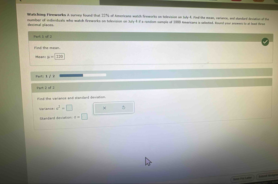 Watching Fireworks A survey found that 22% of Americans watch fireworks on television on July 4. Find the mean, variance, and standard deviation of the 
number of individuals who watch fireworks on television on July 4 if a random sample of 1000 Americans is selected. Round your answers to at least three 
decimal places. 
Part 1 of 2 
Find the mean. 
Mean: mu =220
Part: 1 / 2 
Part 2 of 2 
Find the variance and standard deviation. 
Variance: sigma^2=□ × 5 
Standard deviation: sigma =□
Save For Later Sutmt Assigne