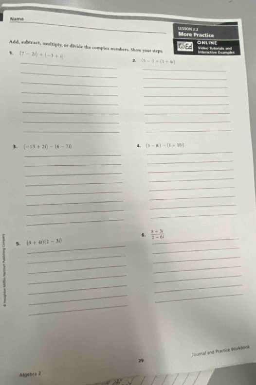 Name 
Add, subtract, multiply, or divide the complex numbers. Show your steps. 
_ 
1. (7-2i)+(-3+i) 2. (5-i)+(1+4i)
_ 
_ 
_ 
_ 
_ 
_ 
_ 
_ 
_ 
_ 
_ 
__ 
_ 
_ 
3. (-13+2i)-(6-7i) 4. (3-8i)-(1+10i)
_ 
_ 
_ 
_ 
_ 
_ 
_ 
_ 
_ 
_ 
_ 
_ 
_ 
_ 
_ 
_ 
_ 
6.  (8+3i)/2-6i 
_ 
_ 
5. (9+4i)(2-3i)
_ 
_ 
_ 
_ 
_ 
_ 
_ 
_ 
_ 
_ 
_ 
Journal and Practice Workbook 
29 
Algiebra 2