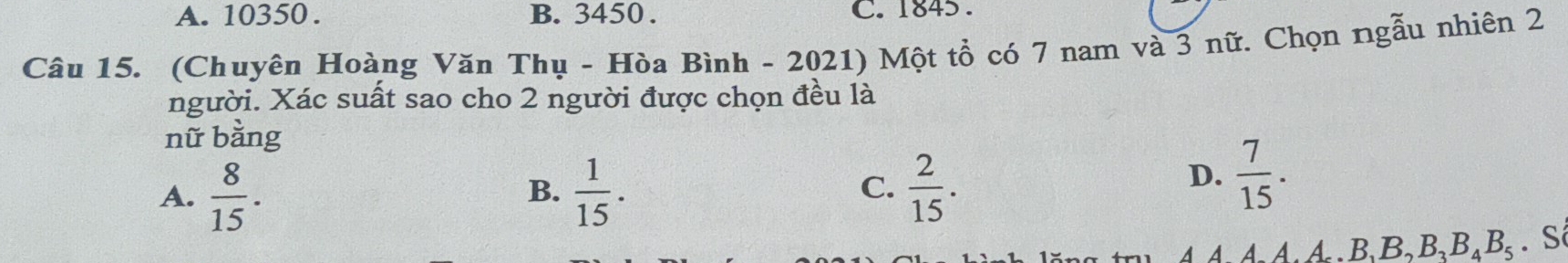 A. 10350. B. 3450. C. 1845.
Câu 15. (Chuyên Hoàng Văn Thụ - Hòa Bình - 2021) Một tổ có 7 nam và 3 nữ. Chọn ngẫu nhiên 2
người. Xác suất sao cho 2 người được chọn đều là
nữ bằng
A.  8/15 .  1/15 .  2/15 . 
B.
C.
D.  7/15 . 
4 4 4 À A B_1B_2B_3B_4B_5. S