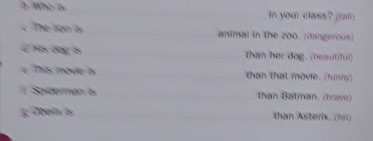 Who is 
in your class? (tall) 
The lion is animal in the zoo. (dangerous) 
d s dog is than her dog. (beautiful) 
e This movie is than that movie. (funny) 
Spiderman is than Batman. (brave) 
Doel is than Asterix. (fat)