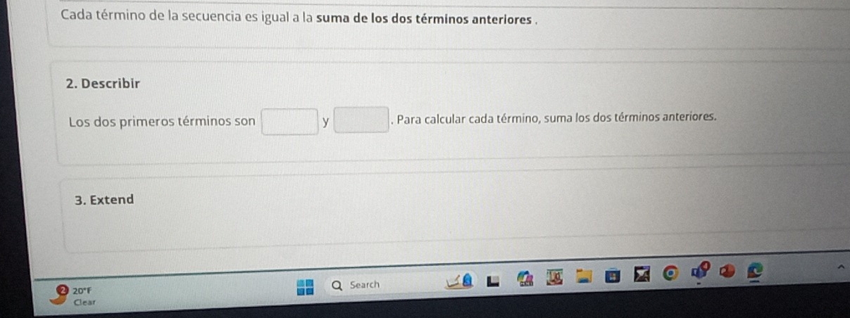 Cada término de la secuencia es igual a la suma de los dos términos anteriores . 
2. Describir 
Los dos primeros términos son y. Para calcular cada término, suma los dos términos anteriores. 
3. Extend 
20°F Search 
Clear