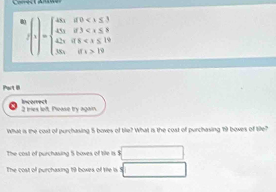 0 f(1)=beginarrayl 45x,if0<30<x≤ 3if3 19endarray.
Part B 
Incorrect 
2 tries left. Please try again. 
What is the cost of purchasing 5 boxes of tile? What is the cost of purchasing 19 boxes of tille? 
The cost of purchasing 5 boxes of tile is $
The cost of purchasing 19 boxes of tile is $