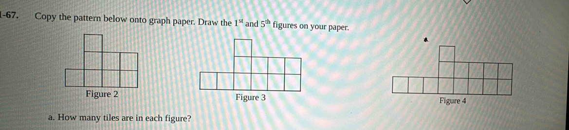 Copy the pattern below onto graph paper. Draw the 1^(st) and 5^(th) figures on your paper. 
Figure 3 
Figure 4 
a. How many tiles are in each figure?