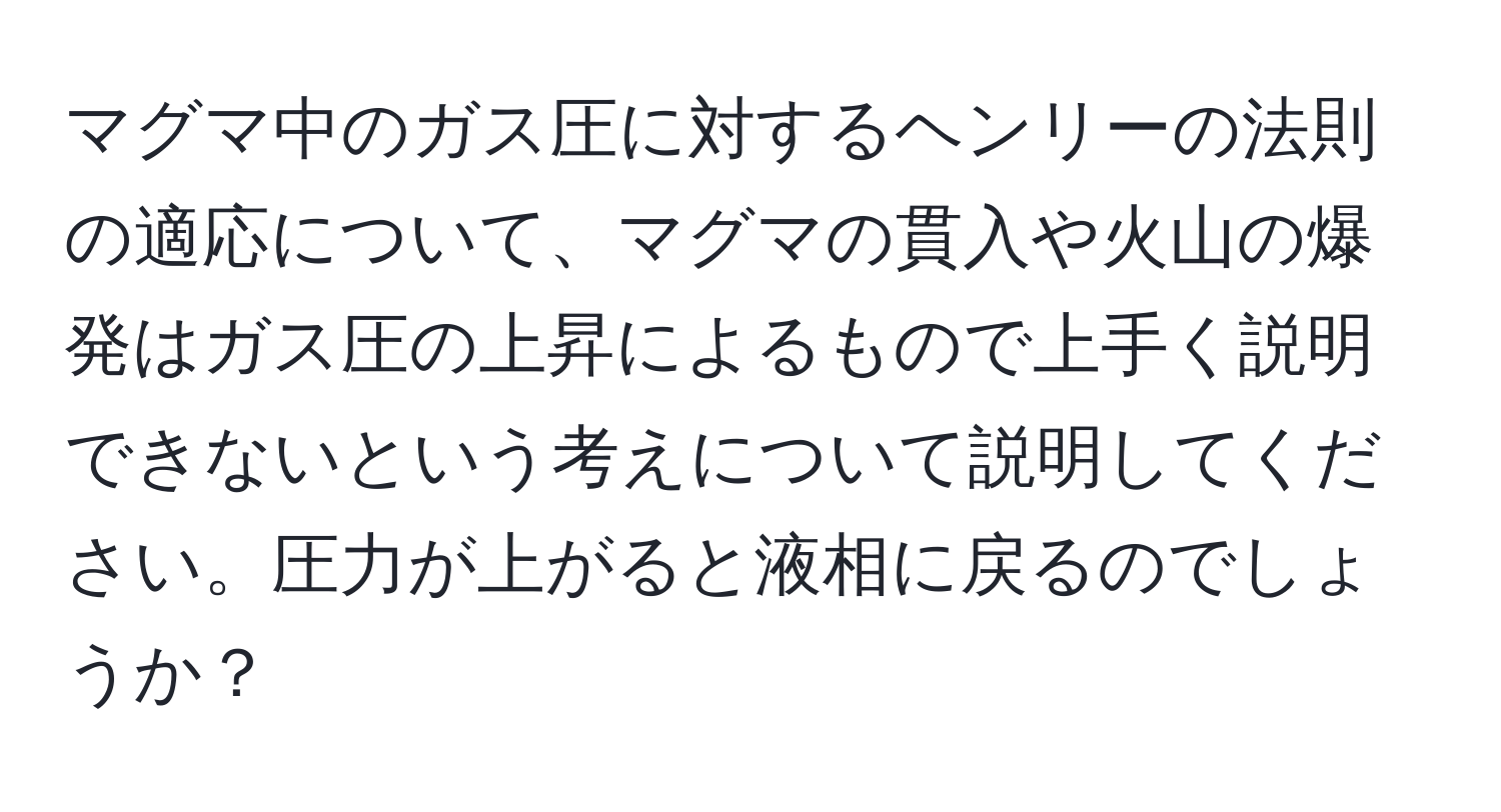 マグマ中のガス圧に対するヘンリーの法則の適応について、マグマの貫入や火山の爆発はガス圧の上昇によるもので上手く説明できないという考えについて説明してください。圧力が上がると液相に戻るのでしょうか？