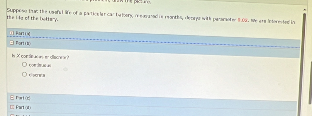 aw the picture.
Suppose that the useful life of a particular car battery, measured in months, decays with parameter 0.02. We are interested in
the life of the battery.
Part (a)
Part (b)
Is X continuous or discrete?
continuous
discrete
Part (c)
Part (d)