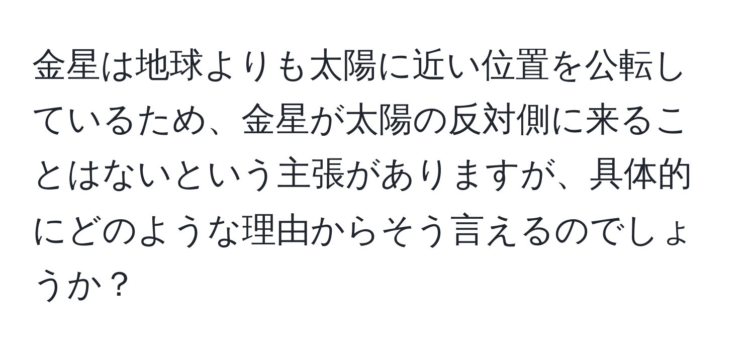 金星は地球よりも太陽に近い位置を公転しているため、金星が太陽の反対側に来ることはないという主張がありますが、具体的にどのような理由からそう言えるのでしょうか？