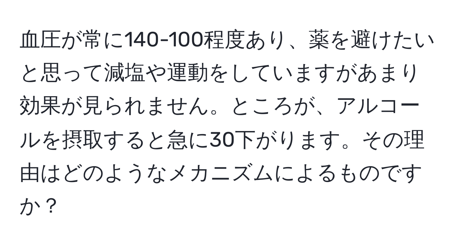 血圧が常に140-100程度あり、薬を避けたいと思って減塩や運動をしていますがあまり効果が見られません。ところが、アルコールを摂取すると急に30下がります。その理由はどのようなメカニズムによるものですか？