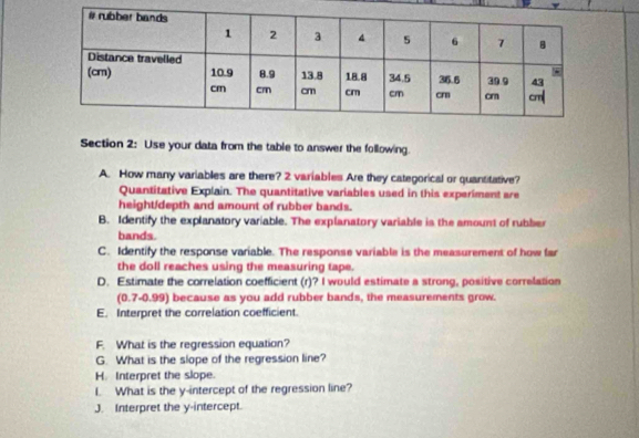 Use your data from the table to answer the following. 
A. How many variables are there? 2 variables Are they categorical or quantitative? 
Quantitative Explain. The quantitative variables used in this experiment are 
height/depth and amount of rubber bands. 
B. Identify the explanatory variable. The explanatory variable is the amount of rubber 
bands. 
C. Identify the response variable. The response variable is the measurement of how far 
the doll reaches using the measuring tape. 
D. Estimate the correlation coefficient (r)? I would estimate a strong, positive correlation 
(0.7-0.99) because as you add rubber bands, the measurements grow. 
E. Interpret the correlation coefficient. 
F. What is the regression equation? 
G. What is the slope of the regression line? 
H. Interpret the slope. 
I. What is the y-intercept of the regression line? 
J. Interpret the y-intercept.