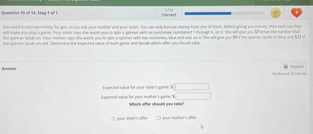 of 14, Step 1 of 1 Correct 7/14 。
You need to borrow money for gas, so you ask your mother and your sister. You can only borrow money from one of them. Before giving you money, they each say they
will make you play a game. Your sister says she wants you to spin a spinner with six outcomes, numbered 1 through 6, on it. She will give you $5 times the number that
the spinner lands on. Your mother says she wants you to spin a spinner with two outcomes, blue and red, on it. She will give you $9 if the spinner lands on blue and $21 if
the spinner lands on red. Determine the expected value of each game and decide which offer you should take.
Answer Keypad
Keyboard Shortcuts
Expected value for your sister's game: $ □
Expected value for your mother's game: $ □
Which offer should you take?
O your sister's offer your mother's offer