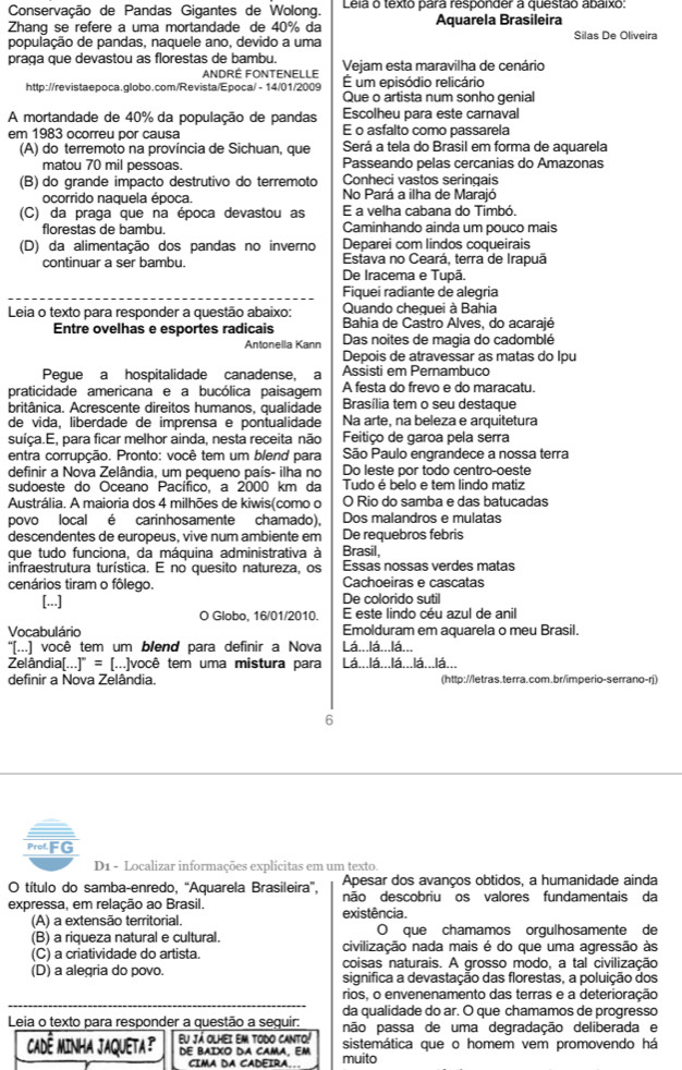 Conservação de Pandas Gigantes de Wolong.  Leia o texto para responder a questão abaixo:
Zhanq se refere a uma mortandade de 40% da Aquarela Brasileira
população de pandas, naquele ano, devido a uma Silas De Oliveira
praga que devastou as florestas de bambu. Vejam esta maravilha de cenário
ANDRE FONTENELLE É um episódio relicário
http://revistaepoca.globo.com/Revista/Epoca/ - 14/01/2009 Que o artista num sonho genial
A mortandade de 40% da população de pandas Escolheu para este carnaval
em 1983 ocorreu por causa E o asfalto como passarela
(A) do terremoto na província de Sichuan, que Será a tela do Brasil em forma de aquarela
matou 70 mil pessoas. Passeando pelas cercanias do Amazonas
(B) do grande impacto destrutivo do terremoto Conheci vastos seringais
ocorrido naquela época. No Pará a ilha de Marajó
(C) da praga que na época devastou as E a velha cabana do Timbó.
florestas de bambu. Caminhando ainda um pouco mais
Deparei com lindos coqueirais
(D) da alimentação dos pandas no inverno  Estava no Ceará, terra de Irapuã
continuar a ser bambu.
De Iracema e Tupã.
Fiquei radiante de alegria
Leia o texto para responder a questão abaixo: Quando cheguei à Bahia
Bahia de Castro Alves, do acarajé
Entre ovelhas e esportes radicais Das noites de magia do cadomblé
Antonella Kann
Depois de atravessar as matas do Ipu
Pegue a hospitalidade canadense, a Assisti em Pernambuco
praticidade americana e a bucólica paisagem A festa do frevo e do maracatu.
britânica. Acrescente direitos humanos, qualidade Brasília tem o seu destaque
de vida, liberdade de imprensa e pontualidade Na arte, na beleza e arquitetura
suíça.E, para ficar melhor ainda, nesta receita não  Feitiço de garoa pela serra
entra corrupção. Pronto: você tem um blend para São Paulo engrandece a nossa terra
definir a Nova Zelândia, um pequeno país- ilha no Do leste por todo centro-oeste
sudoeste do Oceano Pacífico, a 2000 km da Tudo é belo e tem lindo matiz
Austrália. A maioria dos 4 milhões de kiwis(como o O Rio do samba e das batucadas
povo local é carinhosamente chamado), Dos malandros e mulatas
descendentes de europeus, vive num ambiente em De requebros febris
que tudo funciona, da máquina administrativa à Brasil,
infraestrutura turística. E no quesito natureza, os Essas nossas verdes matas
cenários tiram o fôlego. Cachoeiras e cascatas
[...] De colorido sutil
O Globo, 16/01/2010. E este lindo céu azul de anil
Vocabulário Emolduram em aquarela o meu Brasil.
% ...) você tem um blend para definir a Nova Lá...lá...lá...
Zelândia[...]^circ = [...]você tem uma mistura para Lá...lá...lá...lá...lá...
definir a Nova Zelândia. (http://letras.terra.com.br/imperio-serrano-rj)
6
ProfFG
D1 - Localizar informações explícitas em um texto
Apesar dos avanços obtidos, a humanidade ainda
O título do samba-enredo. “Aguarela Brasileira”. não descobriu os valores fundamentais da
expressa, em relação ao Brasil. existência.
(A) a extensão territorial. O que chamamos orgulhosamente de
(B) a riqueza natural e cultural. civilização nada mais é do que uma agressão às
(C) a criatividade do artista. coisas naturais. A grosso modo, a tal civilização
(D) a alegria do povo. significa a devastação das florestas, a poluição dos
rios, o envenenamento das terras e a deterioração
da qualidade do ar. O que chamamos de progresso
Leia o texto para responder a questão a sequir: pão passa de uma degradação deliberada e
Eu já olhei em todo canto!
CADÊ MINHA JAQUETA DE BAIXO DA CAMA, EM muito sistemática que o homem vem promovendo há
CIMA DA CADEIRA..