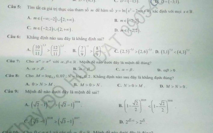 -(0,1). C D=(-1;1). D. D=(-3;1).
Câu 5: Tìm tất cà giá trị thực của tham số m để hàm số y=ln (x^2-2mx+4) xác định với mọi x∈ R.
A. m∈ (-∈fty ;-2]∪ [2;+∈fty ).
B. m∈ [-2,2]
C. m∈ (-2;2)∪ (2;+∈fty ).
D. m∈ (-2,2).
Câu 6: Khẳng định nào sau đây là khẳng định sai?
A. ( 10/11 )^23>( 12/11 )^23. B. ( 7/9 )^-2>( 8/9 )^-2 C. (2,5)^-3,1>beginpmatrix 2,6end(pmatrix)^(-3,1) D. (3,1)^7.3
Câu 7: Cho π^n>π^(beta) với alpha ,beta ∈ R. Mệnh đề nào dưới đây là mệnh đề đúng?
A. alpha >beta . B. alpha C. alpha =beta . D. alpha beta >0.
Câu 8: Cho M=log _0.30,07;N=log _30,2. Khẳng định nào sau đây là khẳng định đúng?
A. 0>N>M. B. M>0>N. C. N>0>M. D. M>N>0.
Cầu 9: Mệnh đề não dưới dây là mệnh đề sai?
A. (sqrt(2)-1)^2017>(sqrt(2)-1)^2018.
B. (1- sqrt(2)/2 )^2019
C. (sqrt(3)-1)^2018>(sqrt(3)-1)^2017. D. 2^(sqrt(2)+1)>2^(sqrt(3)).