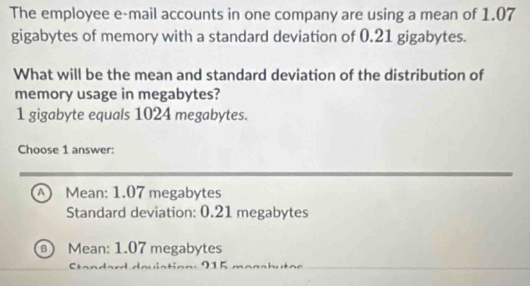 The employee e-mail accounts in one company are using a mean of 1.07
gigabytes of memory with a standard deviation of 0.21 gigabytes.
What will be the mean and standard deviation of the distribution of
memory usage in megabytes?
1 gigabyte equals 1024 megabytes.
Choose 1 answer:
A Mean: 1.07 megabytes
Standard deviation: 0.21 megabytes
Mean: 1.07 megabytes
9 5