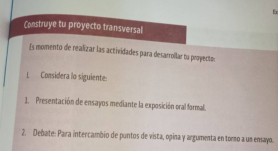 Ex 
Construye tu proyecto transversal 
Es momento de realizar las actividades para desarrollar tu proyecto: 
I. Considera lo siguiente: 
1. Presentación de ensayos mediante la exposición oral formal. 
2. Debate: Para intercambio de puntos de vista, opina y argumenta en torno a un ensayo.