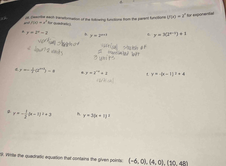 Describe each transformation of the following functions from the parent functions (f(x)=2^x for exponential 
and f(x)=x^2 for quadratic). 
a. y=2^x-2
b. y=2^(x+3)
C. y=3(2^(x-1))+1
d. y=- 1/2 (2^(x+3))-8 e. y=2^(-x)+2
f. y=-(x-1)^2+4
g. y=- 1/2 (x-1)^2+3
h. y=3(x+1)^2
9. Write the quadratic equation that contains the given points: (-6,0),(4,0),(10,48)